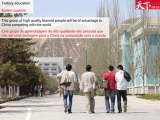 Tertiary education Ensino superior   This group of high quality learned people will be of advantage to China competing with the world. Este grupo de aprendizagem de alta qualidade são pessoas que irão ser uma vantagem para a China na competição com o mundo.   