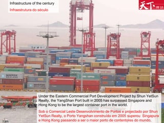Infrastructure of the century Infraestrutura do século Under the Eastern Commercial Port Development Project by Shun YetSun Realty, the YangShan Port built in 2005 has surpassed Singapore and Hong Kong to be the largest container port in the world. Sob o Comercial Leste Desenvolvimento de Portos e projectado por Shun YetSun Realty, o Porto Yangshan construído em 2005 superou  Singapura e Hong Kong passando a ser o maior porto de contentores do mundo .  