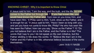 6 Jesus said to him, “I am the way, and the truth, and the life; no one
comes to the Father but through Me. 7 “If you had known Me, you
would have known My Father also; from now on you know Him, and
have seen Him.” 8 Philip said to Him, “Lord, show us the Father, and it
is enough for us.” 9 Jesus said to him, “Have I been so long with you,
and yet you have not come to know Me, Philip? He who has seen Me
has seen the Father; how can you say, ‘Show us the Father’? 10 “Do
you not believe that I am in the Father, and the Father is in Me? The
words that I say to you I do not speak on My own initiative, but the
Father abiding in Me does His works. 11 “Believe Me that I am in the
Father and the Father is in Me; otherwise believe because of the works
themselves.
- John 14:6-11 NASB
KNOWING CHRIST : Why it is Important to Know Christ
Slide 2 of 18
 