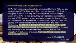 33 As they were untying the colt, its owners said to them, “Why are you
untying the colt?” 34 They said, “The Lord has need of it.” 35 They
brought it to Jesus, and they threw their coats on the colt and put
Jesus on it. 36 As He was going, they were spreading their coats on
the road. 37 As soon as He was approaching, near the descent of the
Mount of Olives, the whole crowd of the disciples began to praise God
joyfully with a loud voice for all the miracles which they had seen,
38shouting: “BLESSED IS THE KING WHO COMES IN THE NAME
OF THE LORD; Peace in heaven and glory in the highest!” 39 Some of
the Pharisees in the crowd said to Him, “Teacher, rebuke Your
disciples.” 40 But Jesus answered, “I tell you, if these become silent,
the stones will cry out!”
- Luke 19:33-40 NASB
KNOWING CHRIST: The Majesty of Christ
Slide 2 of 18
 