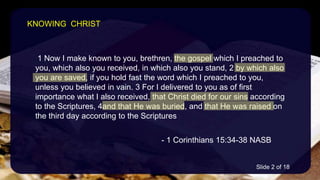 1 Now I make known to you, brethren, the gospel which I preached to
you, which also you received, in which also you stand, 2 by which also
you are saved, if you hold fast the word which I preached to you,
unless you believed in vain. 3 For I delivered to you as of first
importance what I also received, that Christ died for our sins according
to the Scriptures, 4and that He was buried, and that He was raised on
the third day according to the Scriptures
- 1 Corinthians 15:34-38 NASB
KNOWING CHRIST
Slide 2 of 18
 
