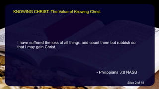 I have suffered the loss of all things, and count them but rubbish so
that I may gain Christ.
- Philippians 3:8 NASB
KNOWING CHRIST: The Value of Knowing Christ
Slide 2 of 18
 