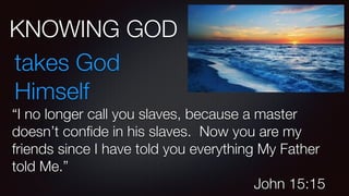 KNOWING GOD
takes God
Himself
“I no longer call you slaves, because a master
doesn’t conﬁde in his slaves. Now you are my
friends since I have told you everything My Father
told Me.”
John 15:15
 