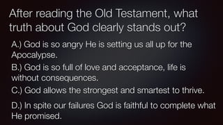 After reading the Old Testament, what
truth about God clearly stands out?
A.) God is so angry He is setting us all up for the
Apocalypse.
B.) God is so full of love and acceptance, life is
without consequences.
C.) God allows the strongest and smartest to thrive.
D.) In spite our failures God is faithful to complete what
He promised.
 