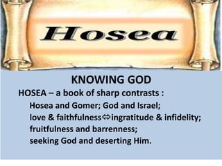 KNOWING GOD
HOSEA – a book of sharp contrasts :
Hosea and Gomer; God and Israel;
love & faithfulnessingratitude & infidelity;
fruitfulness and barrenness;
seeking God and deserting Him.
 