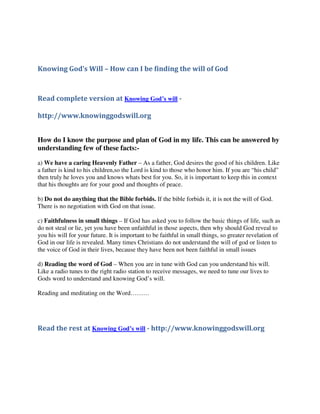 Knowing God’s Will – How can I be finding the will of God



Read complete version at Knowing God’s will -

http://www.knowinggodswill.org


How do I know the purpose and plan of God in my life. This can be answered by
understanding few of these facts:-

a) We have a caring Heavenly Father – As a father, God desires the good of his children. Like
a father is kind to his children,so the Lord is kind to those who honor him. If you are “his child”
then truly he loves you and knows whats best for you. So, it is important to keep this in context
that his thoughts are for your good and thoughts of peace.

b) Do not do anything that the Bible forbids. If the bible forbids it, it is not the will of God.
There is no negotiation with God on that issue.

c) Faithfulness in small things – If God has asked you to follow the basic things of life, such as
do not steal or lie, yet you have been unfaithful in those aspects, then why should God reveal to
you his will for your future. It is important to be faithful in small things, so greater revelation of
God in our life is revealed. Many times Christians do not understand the will of god or listen to
the voice of God in their lives, because they have been not been faithful in small issues

d) Reading the word of God – When you are in tune with God can you understand his will.
Like a radio tunes to the right radio station to receive messages, we need to tune our lives to
Gods word to understand and knowing God’s will.

Reading and meditating on the Word………




Read the rest at Knowing God’s will - http://www.knowinggodswill.org
 