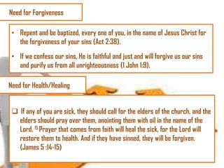 Need for Forgiveness
• Repent and be baptized, every one of you, in the name of Jesus Christ for
the forgiveness of your sins (Act 2:38).
• If we confess our sins, He is faithful and just and will forgive us our sins
and purify us from all unrighteousness (1 John 1:9).
Need for Health/Healing
 If any of you are sick, they should call for the elders of the church, and the
elders should pray over them, anointing them with oil in the name of the
Lord. 15 Prayer that comes from faith will heal the sick, for the Lord will
restore them to health. And if they have sinned, they will be forgiven.
(James 5 :14-15)

 