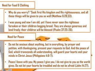 Need for Food & Clothing
• Why do you worry? "Seek first His kingdom and His righteousness, and all
these things will be given to you as well (Matthew 6:28,33).
• I was young and now I am old, yet I have never seen the righteous
forsaken or their children begging bread. They are always generous and
lend freely; their children will be blessed (Psalm 37:25-26).
Need for Peace
• Do not be anxious about anything, but in everything, by prayer and
petition, with thanksgiving, present your requests to God. And the peace of
God, which transcends all understanding, will guard your hearts and your
minds in Christ Jesus (Philippians 4:6-7).
• Peace I leave with you; My peace I give you. I do not give to you as the world
gives. Do not let your hearts be troubled and do not be afraid (John 14:27).

 