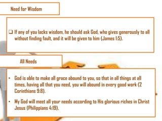 Need for Wisdom

 If any of you lacks wisdom, he should ask God, who gives generously to all
without finding fault, and it will be given to him (James 1:5).

All Needs
• God is able to make all grace abound to you, so that in all things at all
times, having all that you need, you will abound in every good work (2
Corinthians 9:8).

• My God will meet all your needs according to His glorious riches in Christ
Jesus (Philippians 4:19).

 