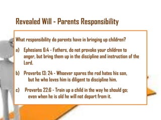 Revealed Will - Parents Responsibility
What responsibility do parents have in bringing up children?
a) Ephesians 6:4 - Fathers, do not provoke your children to
anger, but bring them up in the discipline and instruction of the
Lord.
b) Proverbs 13: 24 - Whoever spares the rod hates his son,
but he who loves him is diligent to discipline him.
c)

Proverbs 22:6 - Train up a child in the way he should go;
even when he is old he will not depart from it.

 