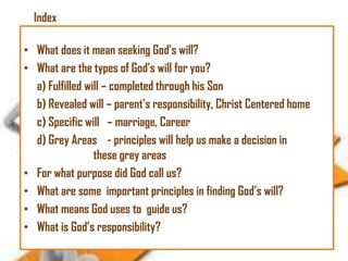 Index
• What does it mean seeking God‘s will?
• What are the types of God‘s will for you?
a) Fulfilled will – completed through his Son
b) Revealed will – parent‘s responsibility, Christ Centered home
c) Specific will – marriage, Career
d) Grey Areas - principles will help us make a decision in
these grey areas
• For what purpose did God call us?
• What are some important principles in finding God‘s will?
• What means God uses to guide us?
• What is God‘s responsibility?

 