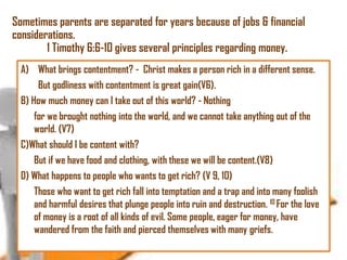 Sometimes parents are separated for years because of jobs & financial
considerations.
1 Timothy 6:6-10 gives several principles regarding money.
A) What brings contentment? - Christ makes a person rich in a different sense.
But godliness with contentment is great gain(V6).
B) How much money can I take out of this world? - Nothing
for we brought nothing into the world, and we cannot take anything out of the
world. (V7)
C)What should I be content with?
But if we have food and clothing, with these we will be content.(V8)
D) What happens to people who wants to get rich? (V 9, 10)
Those who want to get rich fall into temptation and a trap and into many foolish
and harmful desires that plunge people into ruin and destruction. 10 For the love
of money is a root of all kinds of evil. Some people, eager for money, have
wandered from the faith and pierced themselves with many griefs.

 
