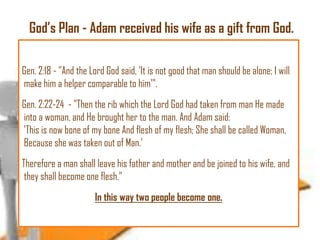 God‘s Plan - Adam received his wife as a gift from God.
Gen. 2:18 - "And the Lord God said, 'It is not good that man should be alone; I will
make him a helper comparable to him'".
Gen. 2:22-24 - "Then the rib which the Lord God had taken from man He made
into a woman, and He brought her to the man. And Adam said:
'This is now bone of my bone And flesh of my flesh; She shall be called Woman,
Because she was taken out of Man.'
Therefore a man shall leave his father and mother and be joined to his wife, and
they shall become one flesh."

In this way two people become one.

 
