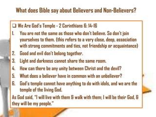 What does Bible say about Believers and Non-Believers?
 We Are God‘s Temple - 2 Corinthians 6: 14-16
1. You are not the same as those who don‘t believe. So don‘t join
yourselves to them. (this refers to a very close, deep, association
with strong commitments and ties, not friendship or acquaintance)
2. Good and evil don‘t belong together.
3. Light and darkness cannot share the same room.
4. How can there be any unity between Christ and the devil?
5. What does a believer have in common with an unbeliever?
6. God‘s temple cannot have anything to do with idols, and we are the
temple of the living God.
As God said, ―I will live with them & walk with them; I will be their God, &
they will be my people.‖

 