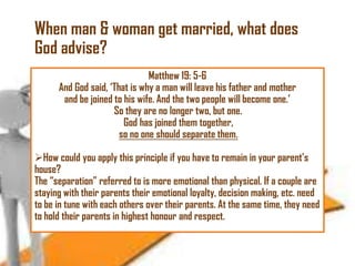 When man & woman get married, what does
God advise?
Matthew 19: 5-6
And God said, ‗That is why a man will leave his father and mother
and be joined to his wife. And the two people will become one.‘
So they are no longer two, but one.
God has joined them together,
so no one should separate them.
How could you apply this principle if you have to remain in your parent‘s
house?
The ―separation‖ referred to is more emotional than physical. If a couple are
staying with their parents their emotional loyalty, decision making, etc. need
to be in tune with each others over their parents. At the same time, they need
to hold their parents in highest honour and respect.

 