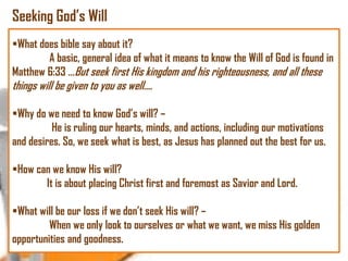 Seeking God‘s Will
What does bible say about it?
A basic, general idea of what it means to know the Will of God is found in
Matthew 6:33 …But seek first His kingdom and his righteousness, and all these
things will be given to you as well….
Why do we need to know God‘s will? –
He is ruling our hearts, minds, and actions, including our motivations
and desires. So, we seek what is best, as Jesus has planned out the best for us.
How can we know His will?
It is about placing Christ first and foremost as Savior and Lord.

What will be our loss if we don‘t seek His will? –
When we only look to ourselves or what we want, we miss His golden
opportunities and goodness.

 