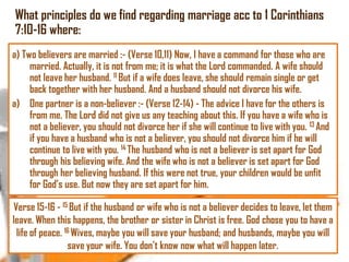 What principles do we find regarding marriage acc to 1 Corinthians
7:10-16 where:
a) Two believers are married :- (Verse 10,11) Now, I have a command for those who are
married. Actually, it is not from me; it is what the Lord commanded. A wife should
not leave her husband. 11 But if a wife does leave, she should remain single or get
back together with her husband. And a husband should not divorce his wife.
a) One partner is a non-believer :- (Verse 12-14) - The advice I have for the others is
from me. The Lord did not give us any teaching about this. If you have a wife who is
not a believer, you should not divorce her if she will continue to live with you. 13 And
if you have a husband who is not a believer, you should not divorce him if he will
continue to live with you. 14 The husband who is not a believer is set apart for God
through his believing wife. And the wife who is not a believer is set apart for God
through her believing husband. If this were not true, your children would be unfit
for God‘s use. But now they are set apart for him.
Verse 15-16 - 15 But if the husband or wife who is not a believer decides to leave, let them
leave. When this happens, the brother or sister in Christ is free. God chose you to have a
life of peace. 16 Wives, maybe you will save your husband; and husbands, maybe you will
save your wife. You don‘t know now what will happen later.

 
