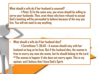What should a wife do if her husband is unsaved?
- 1 Peter 3:1 In the same way, you wives should be willing to
serve your husbands. Then, even those who have refused to accept
God‘s teaching will be persuaded to believe because of the way you
live. You will not need to say anything

• What should a wife do if her husband dies?
- 1 Corinthians 7: 39,40 – A woman should stay with her
husband as long as he lives. But if the husband dies, the woman is
free to marry any man she wants, but he should belong to the Lord.
40 The woman is happier if she does not marry again. This is my
opinion, and I believe that I have God‘s Spirit

 