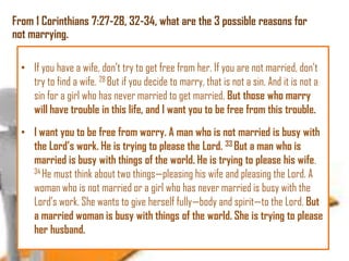 From 1 Corinthians 7:27-28, 32-34, what are the 3 possible reasons for
not marrying.
• If you have a wife, don’t try to get free from her. If you are not married, don’t
try to find a wife. 28 But if you decide to marry, that is not a sin. And it is not a
sin for a girl who has never married to get married. But those who marry
will have trouble in this life, and I want you to be free from this trouble.
• I want you to be free from worry. A man who is not married is busy with
the Lord‘s work. He is trying to please the Lord. 33 But a man who is
married is busy with things of the world. He is trying to please his wife.
34 He must think about two things—pleasing his wife and pleasing the Lord. A
woman who is not married or a girl who has never married is busy with the
Lord’s work. She wants to give herself fully—body and spirit—to the Lord. But
a married woman is busy with things of the world. She is trying to please
her husband.

 