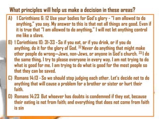 What principles will help us make a decision in these areas?
A) 1 Corinthians 6: 12 Use your bodies for God‘s glory - ―I am allowed to do
anything,‖ you say. My answer to this is that not all things are good. Even if
it is true that ―I am allowed to do anything,‖ I will not let anything control
me like a slave.
B) 1 Corinthians 10: 31-33 - So if you eat, or if you drink, or if you do
anything, do it for the glory of God. 32 Never do anything that might make
other people do wrong—Jews, non-Jews, or anyone in God‘s church. 33 I do
the same thing. I try to please everyone in every way. I am not trying to do
what is good for me. I am trying to do what is good for the most people so
that they can be saved.
C) Romans 14:13 - So we should stop judging each other. Let‘s decide not to do
anything that will cause a problem for a brother or sister or hurt their
faith.
D) Romans 14:23 But whoever has doubts is condemned if they eat, because
their eating is not from faith; and everything that does not come from faith
is sin

 