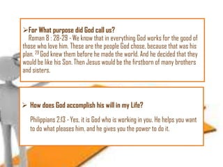 For What purpose did God call us?
Roman 8 : 28-29 - We know that in everything God works for the good of
those who love him. These are the people God chose, because that was his
plan. 29 God knew them before he made the world. And he decided that they
would be like his Son. Then Jesus would be the firstborn of many brothers
and sisters.

 How does God accomplish his will in my Life?

Philippians 2:13 - Yes, it is God who is working in you. He helps you want
to do what pleases him, and he gives you the power to do it.

 
