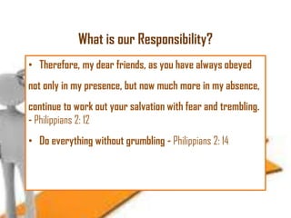 What is our Responsibility?
• Therefore, my dear friends, as you have always obeyed
not only in my presence, but now much more in my absence,

continue to work out your salvation with fear and trembling.
- Philippians 2: 12
• Do everything without grumbling - Philippians 2: 14

 