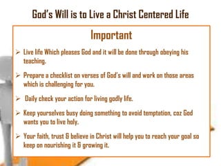God‘s Will is to Live a Christ Centered Life

Important
 Live life Which pleases God and it will be done through obeying his
teaching.
 Prepare a checklist on verses of God‘s will and work on those areas
which is challenging for you.

 Daily check your action for living godly life.
 Keep yourselves busy doing something to avoid temptation, coz God
wants you to live holy.

 Your faith, trust & believe in Christ will help you to reach your goal so
keep on nourishing it & growing it.

 