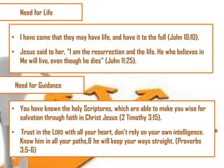 Need for Life
• I have come that they may have life, and have it to the full (John 10:10).
• Jesus said to her, "I am the resurrection and the life. He who believes in
Me will live, even though he dies" (John 11:25).
Need for Guidance
• You have known the holy Scriptures, which are able to make you wise for
salvation through faith in Christ Jesus (2 Timothy 3:15).
• Trust in the LORD with all your heart, don‘t rely on your own intelligence.
Know him in all your paths,& he will keep your ways straight. (Proverbs
3:5-6)

 