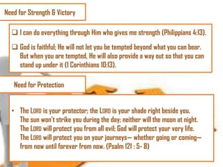 Need for Strength & Victory
 I can do everything through Him who gives me strength (Philippians 4:13).
 God is faithful; He will not let you be tempted beyond what you can bear.
But when you are tempted, He will also provide a way out so that you can
stand up under it (1 Corinthians 10:13).
Need for Protection
• The LORD is your protector; the LORD is your shade right beside you.
The sun won‘t strike you during the day; neither will the moon at night.
The LORD will protect you from all evil; God will protect your very life.
The LORD will protect you on your journeys— whether going or coming—
from now until forever from now. (Psalm 121 : 5- 8)

 