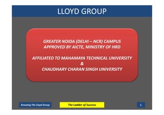 LLOYD GROUP
Knowing The Lloyd Group The Ladder of Success 1.
GREATER NOIDA (DELHI – NCR) CAMPUS
APPROVED BY AICTE, MINISTRY OF HRD
AFFILIATED TO MAHAMAYA TECHNICAL UNIVERSITY
&
CHAUDHARY CHARAN SINGH UNIVERSITY
 