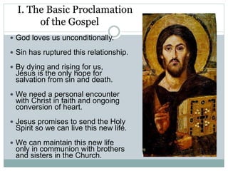 I. The Basic Proclamation
of the Gospel
 God loves us unconditionally.
 Sin has ruptured this relationship.
 By dying and rising for us,
Jesus is the only hope for
salvation from sin and death.
 We need a personal encounter
with Christ in faith and ongoing
conversion of heart.
 Jesus promises to send the Holy
Spirit so we can live this new life.
 We can maintain this new life
only in communion with brothers
and sisters in the Church.
 