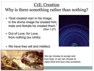C1E: Creation
Why is there something rather than nothing?
 “God created man in his image,
in the divine image he created him;
male and female he created them.”
(Gen 1:27)
 Out of Love, for Love,
from nothing (ex nihilo).
 We have free will and intellect.
We can choose to accept and
love God, or we can choose to
reject God and love only ourselves.
 