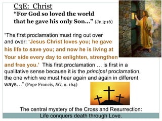 C3E: Christ
“For God so loved the world
that he gave his only Son…” (Jn 3:16)
“The first proclamation must ring out over
and over: ‘Jesus Christ loves you; he gave
his life to save you; and now he is living at
Your side every day to enlighten, strengthen
and free you.’ This first proclamation … is first in a
qualitative sense because it is the principal proclamation,
the one which we must hear again and again in different
ways…” (Pope Francis, EG, n. 164)
The central mystery of the Cross and Resurrection:
Life conquers death through Love.
 