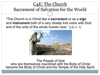 C4E: The Church
Sacrament of Salvation for the World
The People of God
who are themselves nourished with the Body of Christ
become the Body of Christ and the Temple of the Holy Spirit.
“The Church is in Christ like a sacrament or as a sign
and instrument both of a very closely knit union with God
and of the unity of the whole human race.” (LG, n. 1)
 