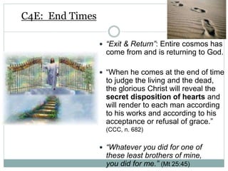 C4E: End Times
 “Exit & Return”: Entire cosmos has
come from and is returning to God.
 “When he comes at the end of time
to judge the living and the dead,
the glorious Christ will reveal the
secret disposition of hearts and
will render to each man according
to his works and according to his
acceptance or refusal of grace.”
(CCC, n. 682)
 “Whatever you did for one of
these least brothers of mine,
you did for me.” (Mt 25:45)
 