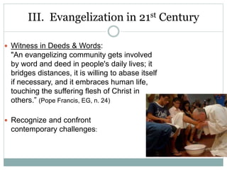 III. Evangelization in 21st Century
 Witness in Deeds & Words:
"An evangelizing community gets involved
by word and deed in people's daily lives; it
bridges distances, it is willing to abase itself
if necessary, and it embraces human life,
touching the suffering flesh of Christ in
others.” (Pope Francis, EG, n. 24)
 Recognize and confront
contemporary challenges:
 