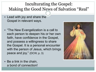 Inculturating the Gospel:
Making the Good News of Salvation “Real”
 Lead with joy and share the
Gospel in relevant ways.
 “The New Evangelization is a call to
each person to deepen his or her own
faith, have confidence in the Gospel,
and possess a willingness to share
the Gospel. It is a personal encounter
with the person of Jesus, which brings
peace and joy.” (DCW, p. 3)
 Be a link in the chain,
a bond of connection!
 