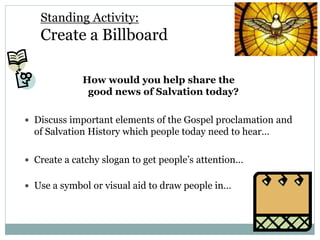 Standing Activity:
Create a Billboard
How would you help share the
good news of Salvation today?
 Discuss important elements of the Gospel proclamation and
of Salvation History which people today need to hear…
 Create a catchy slogan to get people’s attention…
 Use a symbol or visual aid to draw people in…
 