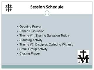 Session Schedule
 Opening Prayer
 Paired Discussion
 Theme #1: Sharing Salvation Today
 Standing Activity
 Theme #2: Disciples Called to Witness
 Small Group Activity
 Closing Prayer
 