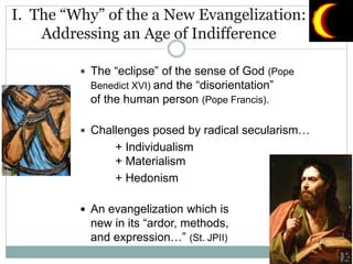 I. The “Why” of the a New Evangelization:
Addressing an Age of Indifference
 The “eclipse” of the sense of God (Pope
Benedict XVI) and the “disorientation”
of the human person (Pope Francis).
 Challenges posed by radical secularism…
+ Individualism
+ Materialism
+ Hedonism
 An evangelization which is
new in its “ardor, methods,
and expression…” (St. JPII)
 