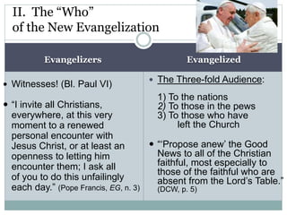 Evangelizers Evangelized
 Witnesses! (Bl. Paul VI)
 “I invite all Christians,
everywhere, at this very
moment to a renewed
personal encounter with
Jesus Christ, or at least an
openness to letting him
encounter them; I ask all
of you to do this unfailingly
each day.” (Pope Francis, EG, n. 3)
 The Three-fold Audience:
1) To the nations
2) To those in the pews
3) To those who have
left the Church
 “‘Propose anew’ the Good
News to all of the Christian
faithful, most especially to
those of the faithful who are
absent from the Lord’s Table.”
(DCW, p. 5)
II. The “Who”
of the New Evangelization
 
