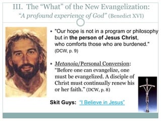 III. The “What” of the New Evangelization:
“A profound experience of God” (Benedict XVI)
 "Our hope is not in a program or philosophy
but in the person of Jesus Christ,
who comforts those who are burdened."
(DCW, p. 9)
 Metanoia/Personal Conversion:
“Before one can evangelize, one
must be evangelized. A disciple of
Christ must continually renew his
or her faith.” (DCW, p. 8)
Skit Guys: “I Believe in Jesus”
 