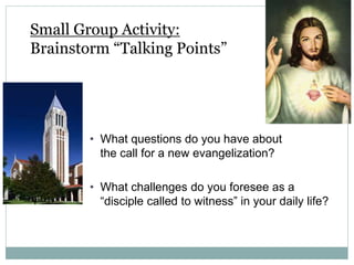 Small Group Activity:
Brainstorm “Talking Points”
• What questions do you have about
the call for a new evangelization?
• What challenges do you foresee as a
“disciple called to witness” in your daily life?
 
