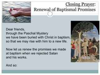 Closing Prayer:
Renewal of Baptismal Promises
Dear friends,
through the Paschal Mystery
we have been buried with Christ in baptism,
so that we may rise with him to a new life.
Now let us renew the promises we made
at baptism when we rejected Satan
and his works.
And so:
 