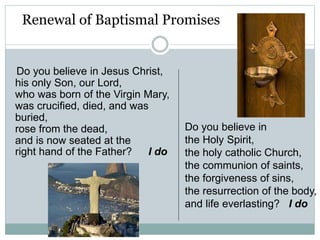 Renewal of Baptismal Promises
Do you believe in Jesus Christ,
his only Son, our Lord,
who was born of the Virgin Mary,
was crucified, died, and was
buried,
rose from the dead,
and is now seated at the
right hand of the Father? I do
Do you believe in
the Holy Spirit,
the holy catholic Church,
the communion of saints,
the forgiveness of sins,
the resurrection of the body,
and life everlasting? I do
 