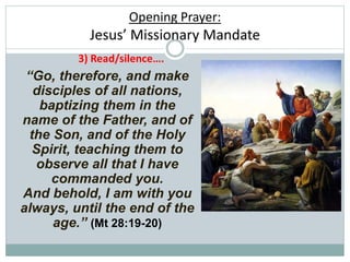 Opening Prayer:
Jesus’ Missionary Mandate
“Go, therefore, and make
disciples of all nations,
baptizing them in the
name of the Father, and of
the Son, and of the Holy
Spirit, teaching them to
observe all that I have
commanded you.
And behold, I am with you
always, until the end of the
age.” (Mt 28:19-20)
3) Read/silence….
 