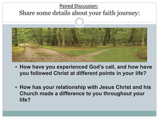 Paired Discussion:
Share some details about your faith journey:
 How have you experienced God’s call, and how have
you followed Christ at different points in your life?
 How has your relationship with Jesus Christ and his
Church made a difference to you throughout your
life?
 