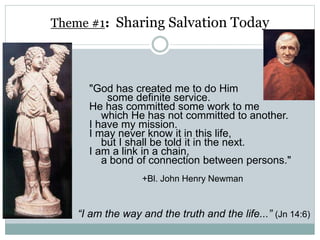 Theme #1: Sharing Salvation Today
"God has created me to do Him
some definite service.
He has committed some work to me
which He has not committed to another.
I have my mission.
I may never know it in this life,
but I shall be told it in the next.
I am a link in a chain,
a bond of connection between persons."
+Bl. John Henry Newman
“I am the way and the truth and the life...” (Jn 14:6)
 