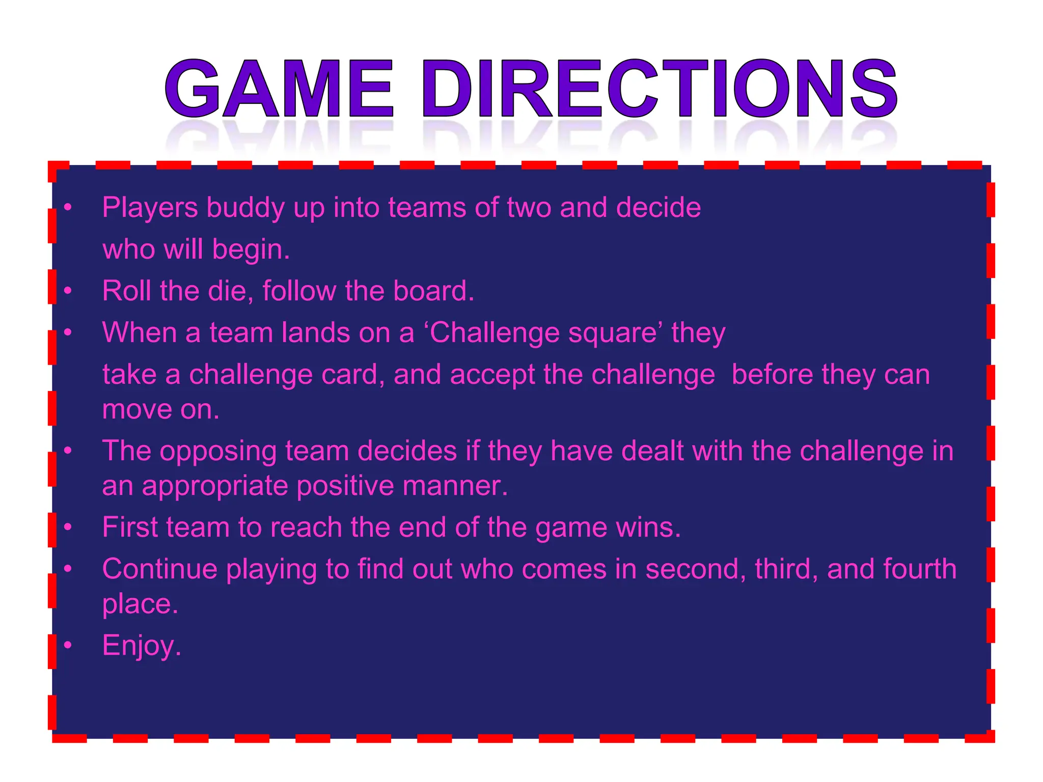 Game directionsPlayers buddy up into teams of two and decide     who will begin. Roll the die, follow the board.    When a team lands on a ‘Challenge square’ they     take a challenge card, and accept the challenge  before they can move on. The opposing team decides if they have dealt with the challenge in an appropriate positive manner. First team to reach the end of the game wins.Continue playing to find out who comes in second, third, and fourth place.Enjoy.