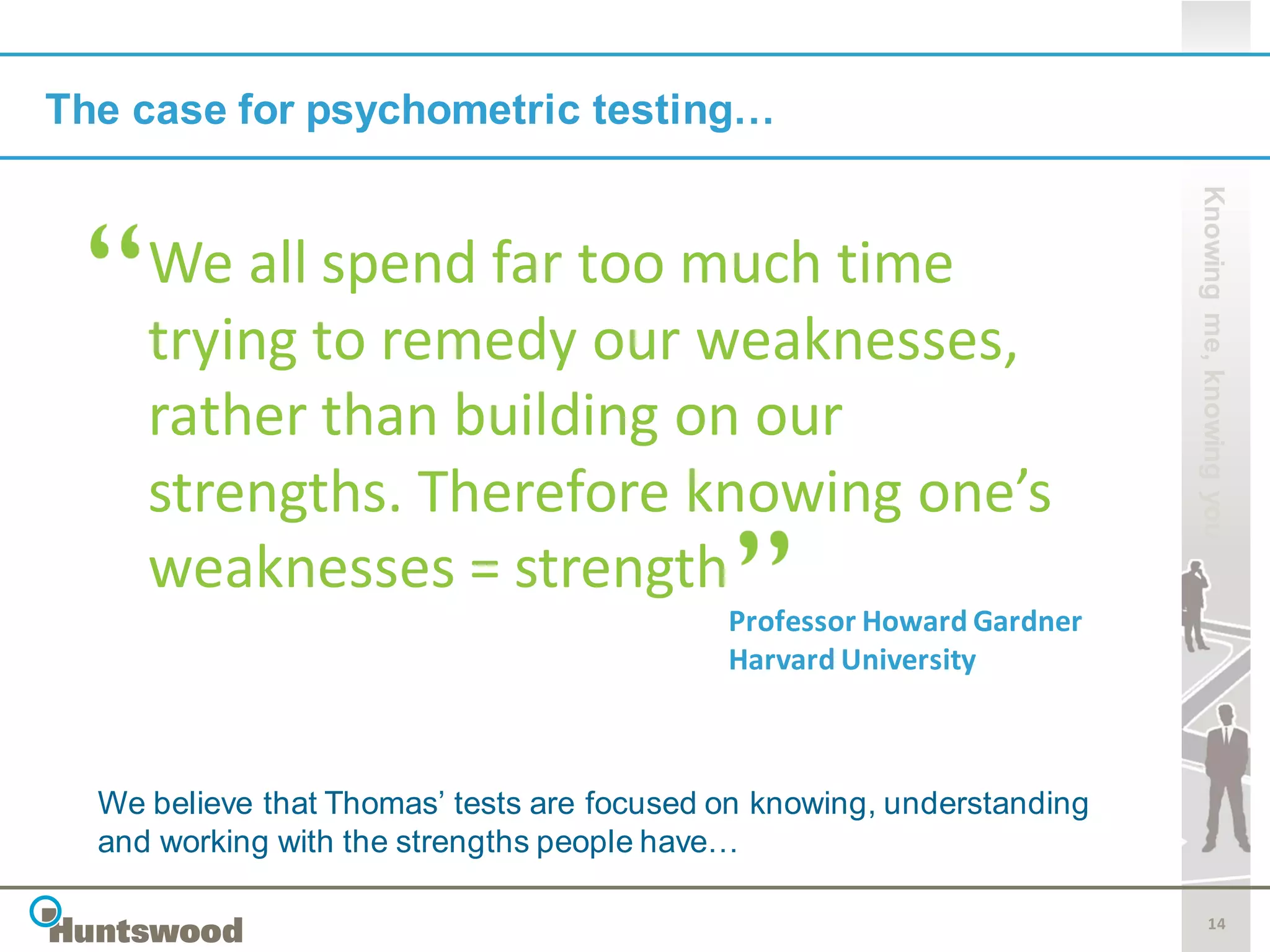 The case for psychometric testing…




                                                                        Knowing me, knowing you
     We all spend far too much time
     trying to remedy our weaknesses,
     rather than building on our
     strengths. Therefore knowing one’s
     weaknesses = strength
                                            Professor Howard Gardner
                                            Harvard University



  We believe that Thomas’ tests are focused on knowing, understanding
  and working with the strengths people have…

                                                                               14
 